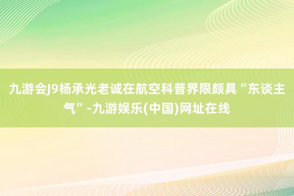 九游会J9杨承光老诚在航空科普界限颇具“东谈主气”-九游娱乐(中国)网址在线