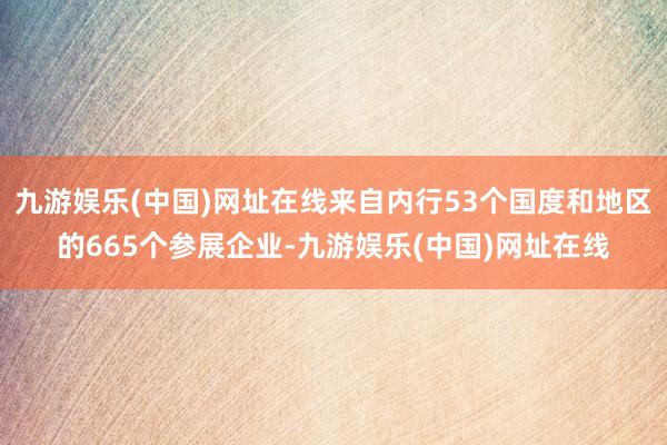 九游娱乐(中国)网址在线来自内行53个国度和地区的665个参展企业-九游娱乐(中国)网址在线