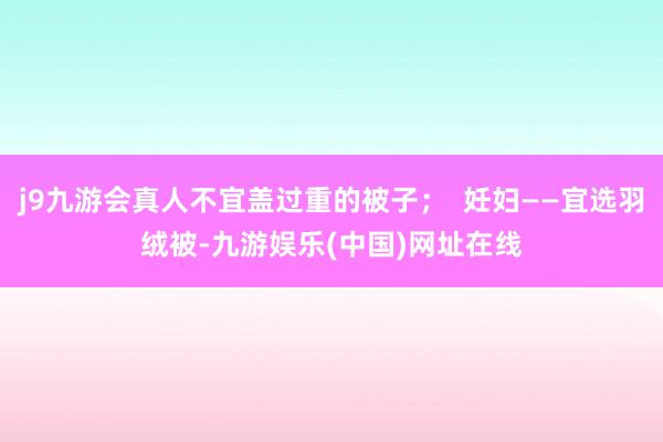 j9九游会真人不宜盖过重的被子；  妊妇——宜选羽绒被-九游娱乐(中国)网址在线