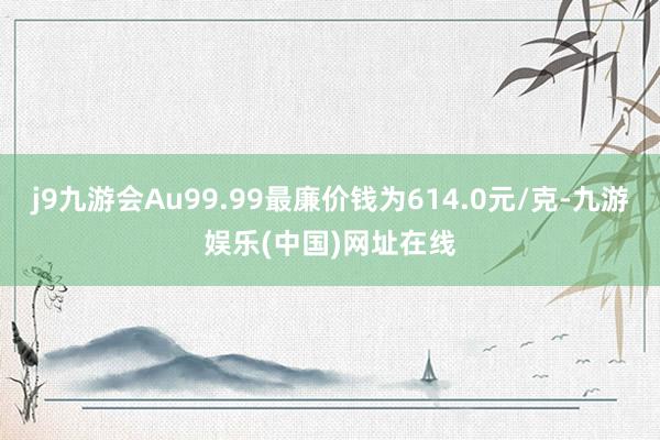 j9九游会Au99.99最廉价钱为614.0元/克-九游娱乐(中国)网址在线