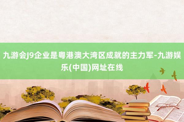 九游会J9企业是粤港澳大湾区成就的主力军-九游娱乐(中国)网址在线