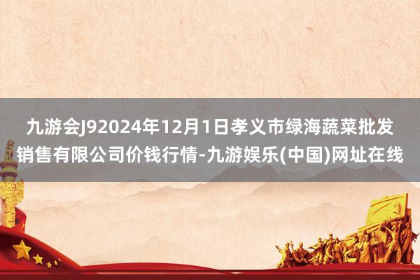 九游会J92024年12月1日孝义市绿海蔬菜批发销售有限公司价钱行情-九游娱乐(中国)网址在线