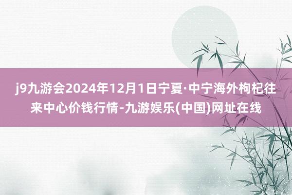 j9九游会2024年12月1日宁夏·中宁海外枸杞往来中心价钱行情-九游娱乐(中国)网址在线