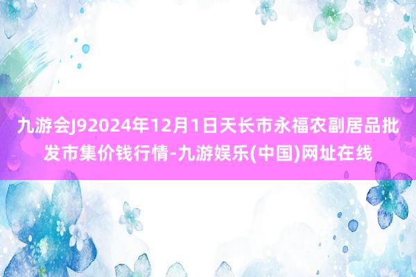 九游会J92024年12月1日天长市永福农副居品批发市集价钱行情-九游娱乐(中国)网址在线