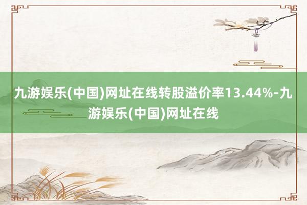 九游娱乐(中国)网址在线转股溢价率13.44%-九游娱乐(中国)网址在线