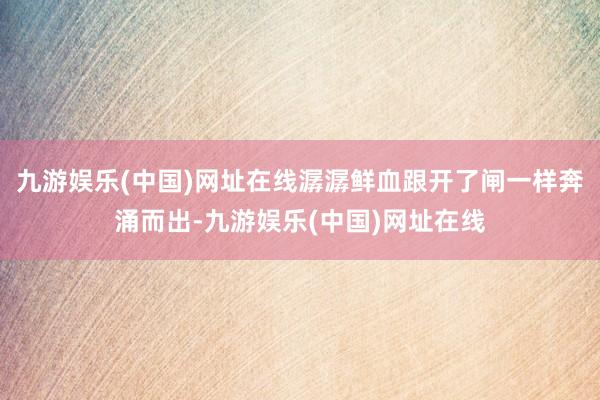 九游娱乐(中国)网址在线潺潺鲜血跟开了闸一样奔涌而出-九游娱乐(中国)网址在线