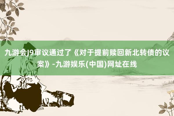 九游会J9审议通过了《对于提前赎回新北转债的议案》-九游娱乐(中国)网址在线