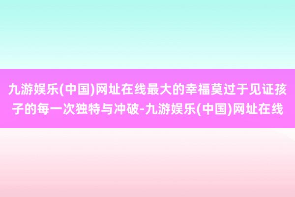 九游娱乐(中国)网址在线最大的幸福莫过于见证孩子的每一次独特与冲破-九游娱乐(中国)网址在线