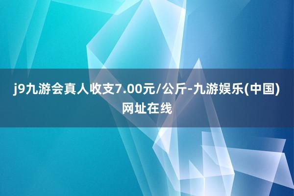 j9九游会真人收支7.00元/公斤-九游娱乐(中国)网址在线