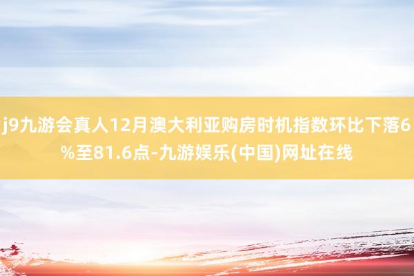 j9九游会真人12月澳大利亚购房时机指数环比下落6%至81.6点-九游娱乐(中国)网址在线