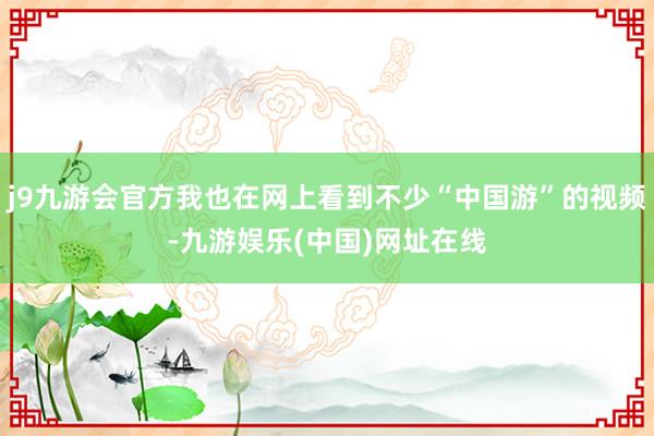 j9九游会官方我也在网上看到不少“中国游”的视频-九游娱乐(中国)网址在线