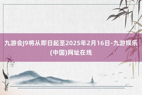 九游会J9将从即日起至2025年2月16日-九游娱乐(中国)网址在线