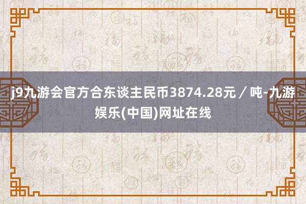 j9九游会官方合东谈主民币3874.28元／吨-九游娱乐(中国)网址在线