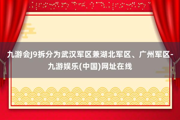 九游会J9拆分为武汉军区兼湖北军区、广州军区-九游娱乐(中国)网址在线