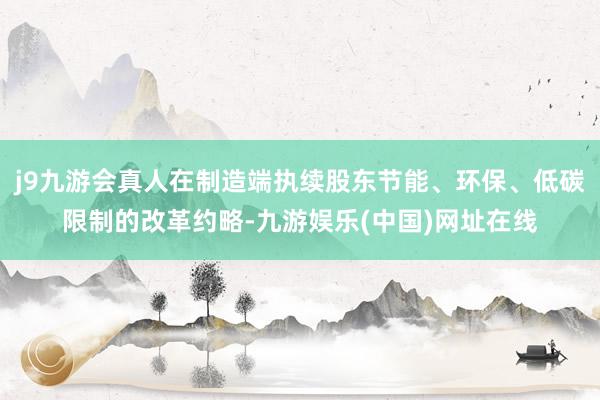 j9九游会真人在制造端执续股东节能、环保、低碳限制的改革约略-九游娱乐(中国)网址在线