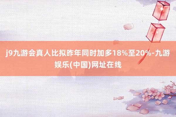 j9九游会真人比拟昨年同时加多18%至20%-九游娱乐(中国)网址在线