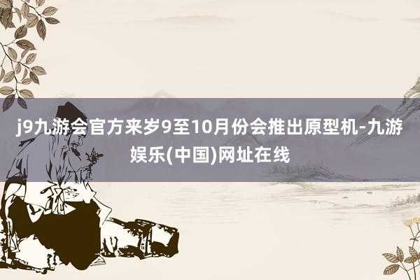 j9九游会官方来岁9至10月份会推出原型机-九游娱乐(中国)网址在线