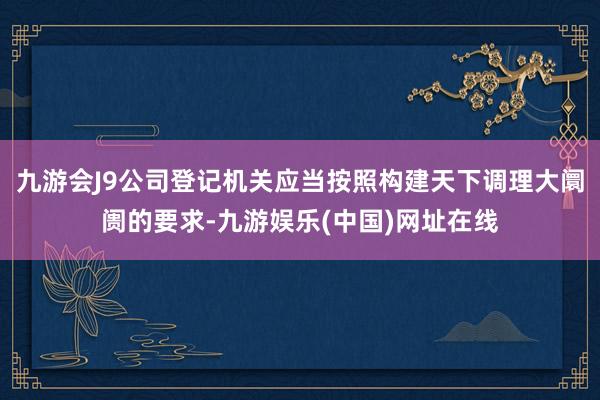 九游会J9公司登记机关应当按照构建天下调理大阛阓的要求-九游娱乐(中国)网址在线