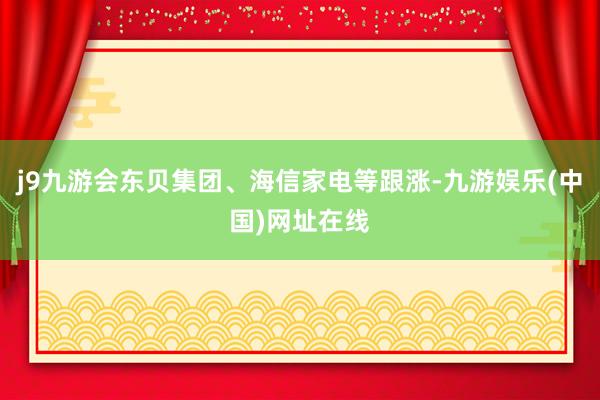 j9九游会东贝集团、海信家电等跟涨-九游娱乐(中国)网址在线