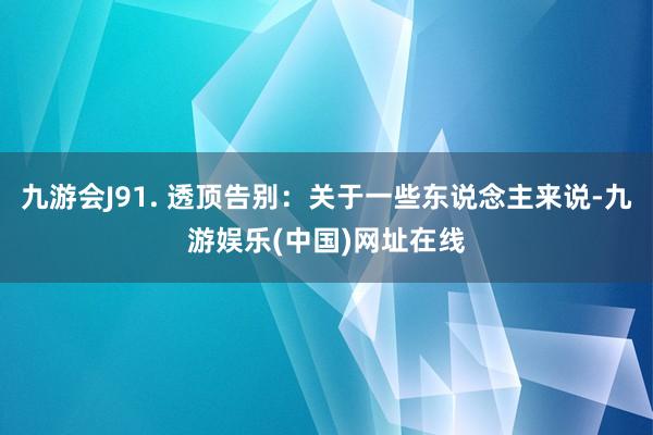 九游会J91. 透顶告别：关于一些东说念主来说-九游娱乐(中国)网址在线