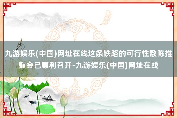 九游娱乐(中国)网址在线这条铁路的可行性敷陈推敲会已顺利召开-九游娱乐(中国)网址在线