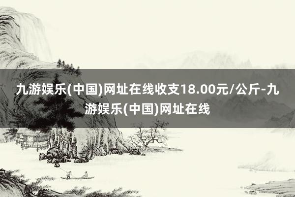 九游娱乐(中国)网址在线收支18.00元/公斤-九游娱乐(中国)网址在线