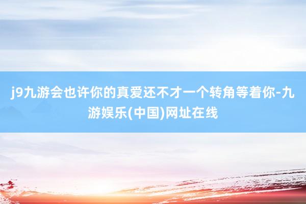 j9九游会也许你的真爱还不才一个转角等着你-九游娱乐(中国)网址在线