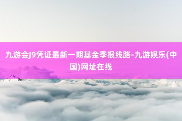 九游会J9凭证最新一期基金季报线路-九游娱乐(中国)网址在线